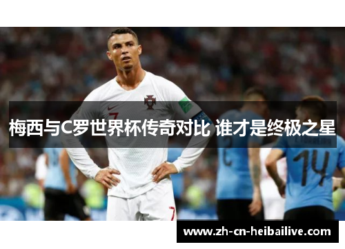 梅西与C罗世界杯传奇对比 谁才是终极之星 梅西与C罗世界杯传奇对比 谁才是终极之星