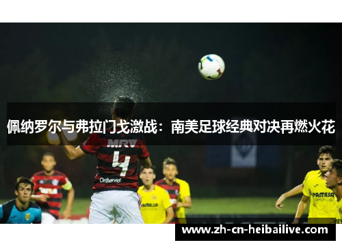 佩纳罗尔与弗拉门戈激战:南美足球经典对决再燃火花 佩纳罗尔与弗拉门戈激战:南美足球经典对决再燃火花