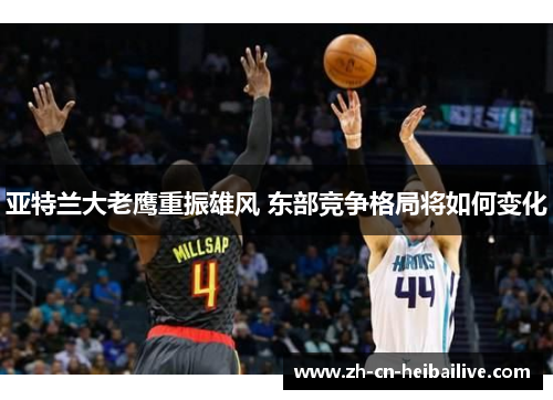 亚特兰大老鹰重振雄风 东部竞争格局将如何变化 亚特兰大老鹰重振雄风 东部竞争格局将如何变化