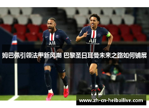 姆巴佩引领法甲新风潮 巴黎圣日耳曼未来之路如何铺展 姆巴佩引领法甲新风潮 巴黎圣日耳曼未来之路如何铺展
